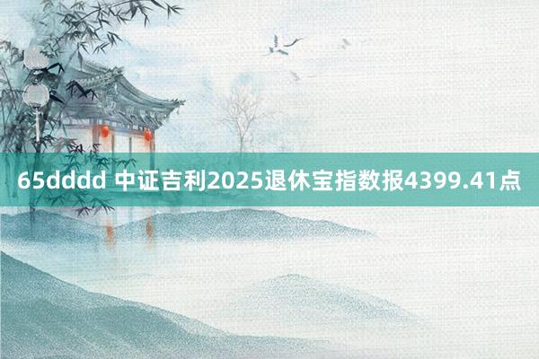 65dddd 中证吉利2025退休宝指数报4399.41点