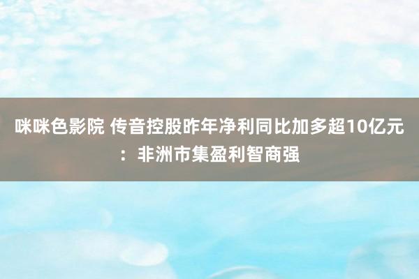 咪咪色影院 传音控股昨年净利同比加多超10亿元：非洲市集盈利智商强