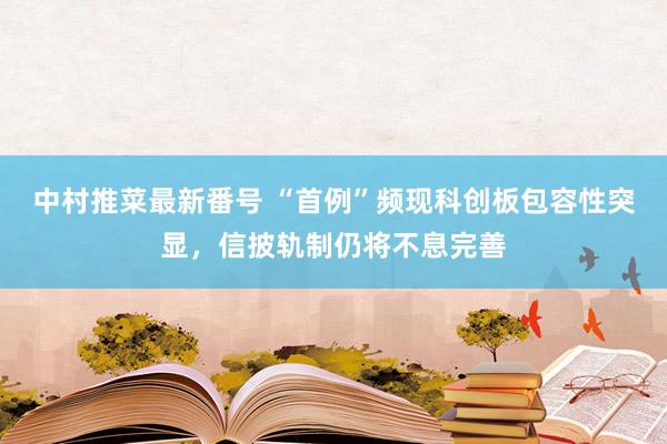 中村推菜最新番号 “首例”频现科创板包容性突显，信披轨制仍将不息完善