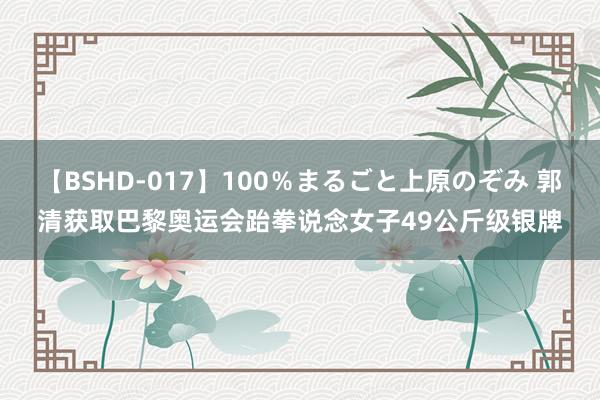 【BSHD-017】100％まるごと上原のぞみ 郭清获取巴黎奥运会跆拳说念女子49公斤级银牌