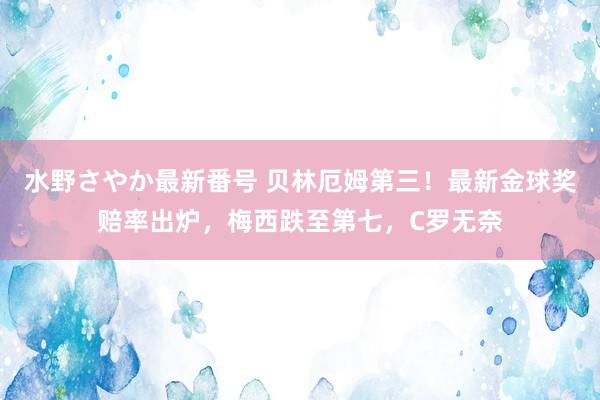 水野さやか最新番号 贝林厄姆第三！最新金球奖赔率出炉，梅西跌至第七，C罗无奈