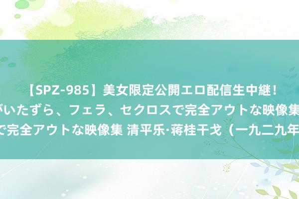 【SPZ-985】美女限定公開エロ配信生中継！素人娘、カップルたちがいたずら、フェラ、セクロスで完全アウトな映像集 清平乐·蒋桂干戈（一九二九年秋）