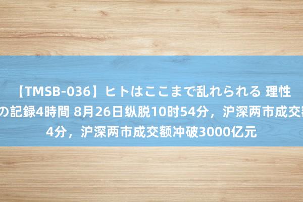 【TMSB-036】ヒトはここまで乱れられる 理性崩壊と豪快絶頂の記録4時間 8月26日纵脱10时54分，沪深两市成交额冲破3000亿元