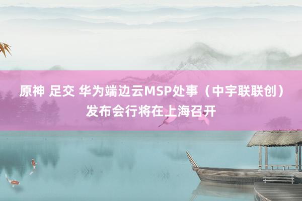 原神 足交 华为端边云MSP处事（中宇联联创）发布会行将在上海召开