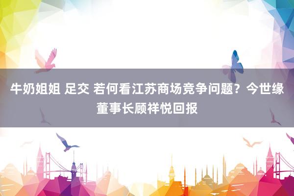 牛奶姐姐 足交 若何看江苏商场竞争问题？今世缘董事长顾祥悦回报