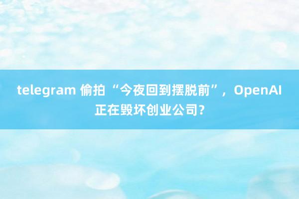 telegram 偷拍 “今夜回到摆脱前”，OpenAI正在毁坏创业公司？