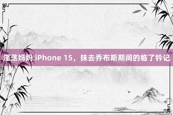 淫荡妈妈 iPhone 15，抹去乔布斯期间的临了钤记