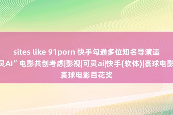 sites like 91porn 快手勾通多位知名导演运行“可灵AI”电影共创考虑|影视|可灵ai|快手(软体)|寰球电影百花奖