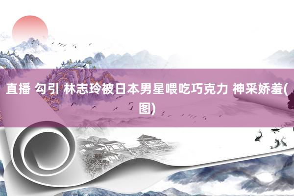 直播 勾引 林志玲被日本男星喂吃巧克力 神采娇羞(图)