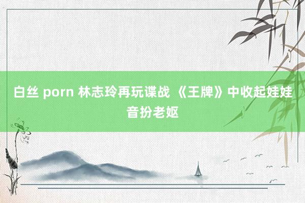 白丝 porn 林志玲再玩谍战 《王牌》中收起娃娃音扮老妪