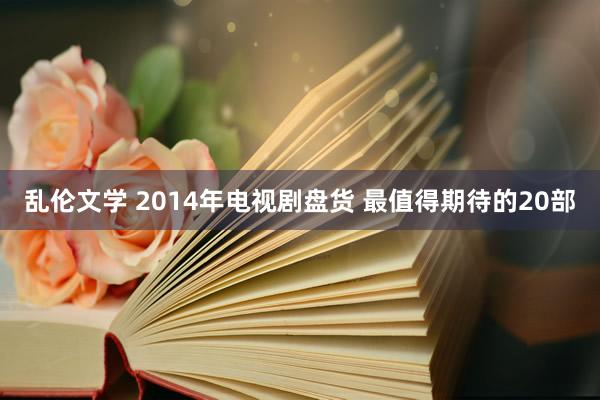 乱伦文学 2014年电视剧盘货 最值得期待的20部