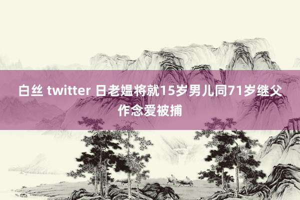 白丝 twitter 日老媪将就15岁男儿同71岁继父作念爱被捕